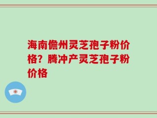 海南儋州灵芝孢子粉价格？腾冲产灵芝孢子粉价格