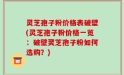 灵芝孢子粉价格表破壁(灵芝孢子粉价格一览：破壁灵芝孢子粉如何选购？)
