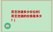 灵芝泡酒多少价位好(灵芝泡酒的价格是多少？)