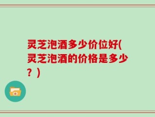 灵芝泡酒多少价位好(灵芝泡酒的价格是多少？)