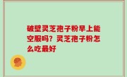 破壁灵芝孢子粉早上能空服吗？灵芝孢子粉怎么吃最好