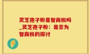 灵芝孢子粉是智商税吗_灵芝孢子粉：是否为智商税的探讨