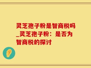 灵芝孢子粉是智商税吗_灵芝孢子粉：是否为智商税的探讨