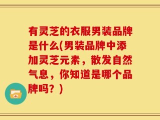 有灵芝的衣服男装品牌是什么(男装品牌中添加灵芝元素，散发自然气息，你知道是哪个品牌吗？)