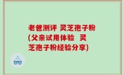 老爸测评 灵芝孢子粉(父亲试用体验  灵芝孢子粉经验分享)
