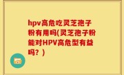 hpv高危吃灵芝孢子粉有用吗(灵芝孢子粉能对HPV高危型有益吗？)