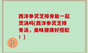 西洋参灵芝排骨能一起煲汤吗(西洋参灵芝排骨汤，美味健康好搭配！)