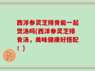 西洋参灵芝排骨能一起煲汤吗(西洋参灵芝排骨汤，美味健康好搭配！)