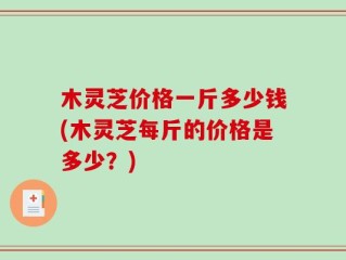 木灵芝价格一斤多少钱(木灵芝每斤的价格是多少？)