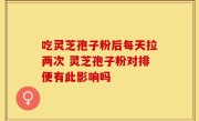 吃灵芝孢子粉后每天拉两次 灵芝孢子粉对排便有此影响吗