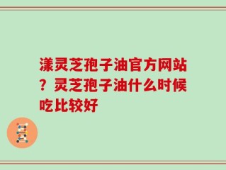 漾灵芝孢子油官方网站？灵芝孢子油什么时候吃比较好