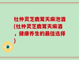 杜仲灵芝鹿茸天麻泡酒(杜仲灵芝鹿茸天麻酒，健康养生的最佳选择)