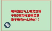 喝啤酒后马上喝灵芝孢子粉(喝完啤酒喝灵芝孢子粉有什么好处？)