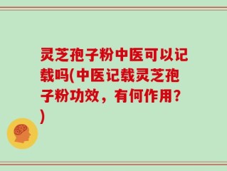 灵芝孢子粉中医可以记载吗(中医记载灵芝孢子粉功效，有何作用？)