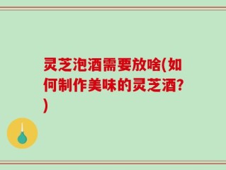 灵芝泡酒需要放啥(如何制作美味的灵芝酒？)
