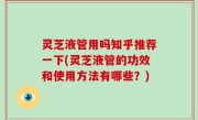 灵芝液管用吗知乎推荐一下(灵芝液管的功效和使用方法有哪些？)