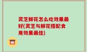 灵芝鲜花怎么吃效果最好(灵芝与鲜花搭配食用效果最佳)
