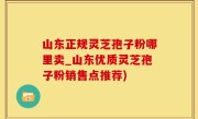 山东正规灵芝孢子粉哪里卖_山东优质灵芝孢子粉销售点推荐)
