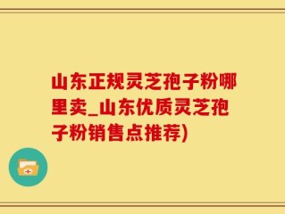山东正规灵芝孢子粉哪里卖_山东优质灵芝孢子粉销售点推荐)