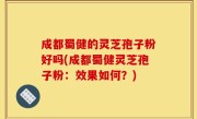 成都蜀健的灵芝孢子粉好吗(成都蜀健灵芝孢子粉：效果如何？)