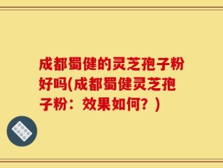 成都蜀健的灵芝孢子粉好吗(成都蜀健灵芝孢子粉：效果如何？)