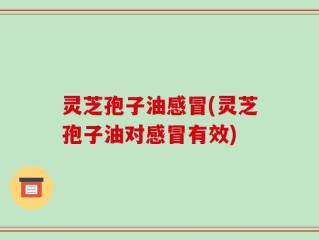 灵芝孢子油感冒(灵芝孢子油对感冒有效)