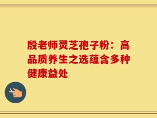 殷老师灵芝孢子粉：高品质养生之选蕴含多种健康益处