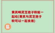 黄芪喝灵芝孢子粉能一起吃(黄芪与灵芝孢子粉可以一起食用)