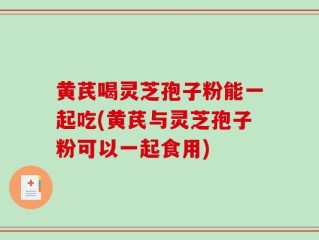 黄芪喝灵芝孢子粉能一起吃(黄芪与灵芝孢子粉可以一起食用)
