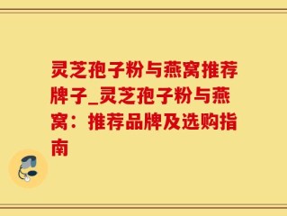 灵芝孢子粉与燕窝推荐牌子_灵芝孢子粉与燕窝：推荐品牌及选购指南