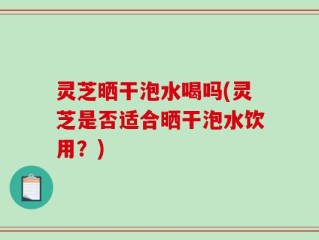 灵芝晒干泡水喝吗(灵芝是否适合晒干泡水饮用？)