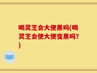 喝灵芝会大便黑吗(喝灵芝会使大便变黑吗？)