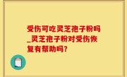 受伤可吃灵芝孢子粉吗_灵芝孢子粉对受伤恢复有帮助吗？