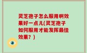 灵芝孢子怎么服用啊效果好一点儿(灵芝孢子如何服用才能发挥最佳效果？)