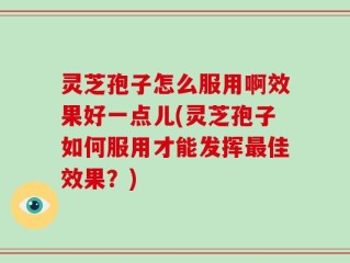 灵芝孢子怎么服用啊效果好一点儿(灵芝孢子如何服用才能发挥最佳效果？)