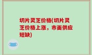 切片灵芝价格(切片灵芝价格上涨，市面供应短缺)