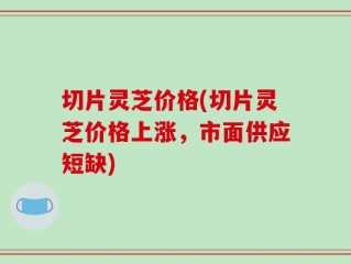切片灵芝价格(切片灵芝价格上涨，市面供应短缺)