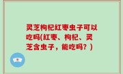灵芝枸杞红枣虫子可以吃吗(红枣、枸杞、灵芝含虫子，能吃吗？)