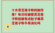 十大灵芝孢子粉的副作用？每次吃破壁灵芝孢子粉后都有点肚子痛灵芝孢子粉不易消化吗