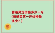 普通灵芝价格多少一斤(普通灵芝一斤价格是多少？)