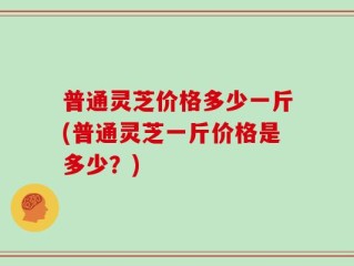 普通灵芝价格多少一斤(普通灵芝一斤价格是多少？)