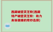 西藏破壁灵芝粉(西藏特产破壁灵芝粉：助力身体健康的奇妙选择)