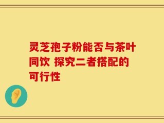 灵芝孢子粉能否与茶叶同饮 探究二者搭配的可行性