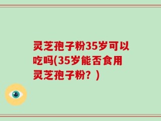 灵芝孢子粉35岁可以吃吗(35岁能否食用灵芝孢子粉？)
