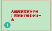 大国风范灵芝孢子粉 ？灵芝孢子粉多少钱一盒