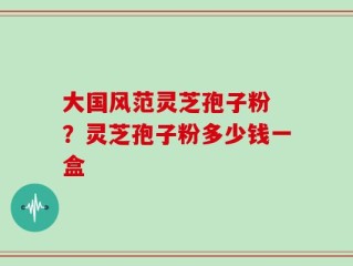 大国风范灵芝孢子粉 ？灵芝孢子粉多少钱一盒