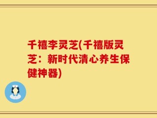 千禧李灵芝(千禧版灵芝：新时代清心养生保健神器)