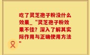 吃了灵芝孢子粉没什么效果_“灵芝孢子粉效果不佳？深入了解其实际作用与正确使用方法”