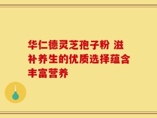 华仁德灵芝孢子粉 滋补养生的优质选择蕴含丰富营养