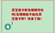 灵芝孢子粉生理期可吃吗(生理期能不能吃灵芝孢子粉？快来了解！)